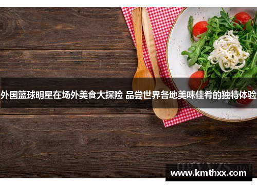 外国篮球明星在场外美食大探险 品尝世界各地美味佳肴的独特体验