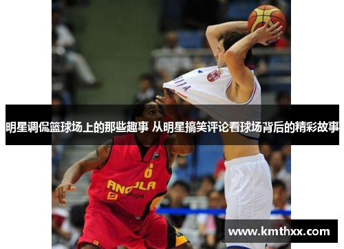 明星调侃篮球场上的那些趣事 从明星搞笑评论看球场背后的精彩故事