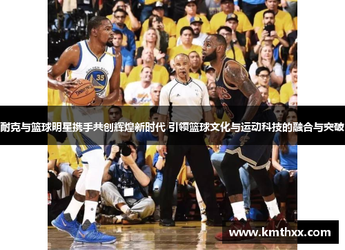 耐克与篮球明星携手共创辉煌新时代 引领篮球文化与运动科技的融合与突破