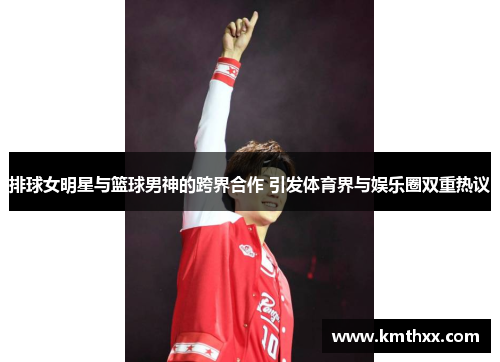 排球女明星与篮球男神的跨界合作 引发体育界与娱乐圈双重热议