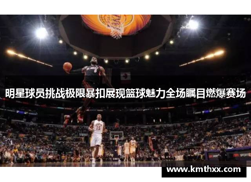 明星球员挑战极限暴扣展现篮球魅力全场瞩目燃爆赛场