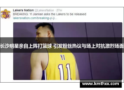长沙明星亲自上阵打篮球 引发粉丝热议与场上对抗激烈场面
