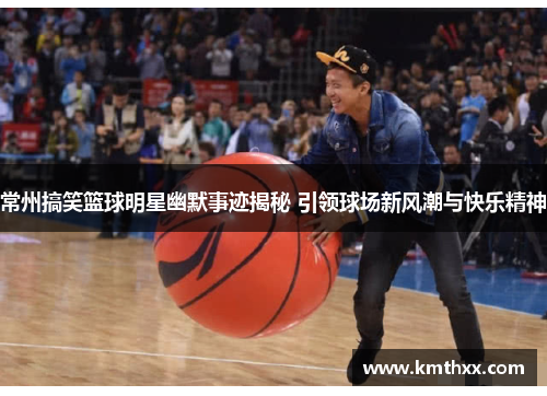 常州搞笑篮球明星幽默事迹揭秘 引领球场新风潮与快乐精神