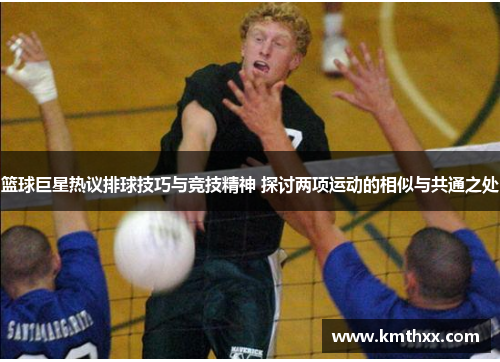 篮球巨星热议排球技巧与竞技精神 探讨两项运动的相似与共通之处