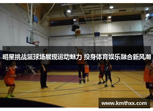 明星挑战篮球场展现运动魅力 投身体育娱乐融合新风潮