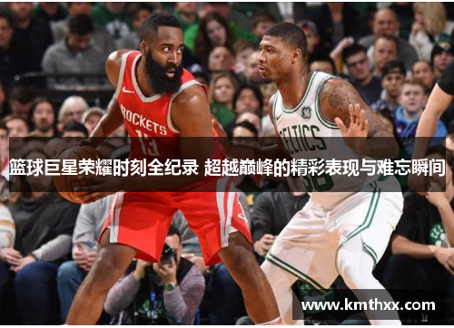 篮球巨星荣耀时刻全纪录 超越巅峰的精彩表现与难忘瞬间
