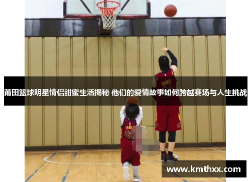 莆田篮球明星情侣甜蜜生活揭秘 他们的爱情故事如何跨越赛场与人生挑战